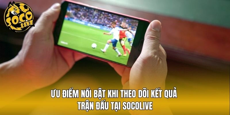 Ưu điểm nổi bật khi theo dõi kết quả trận đấu tại Socolive